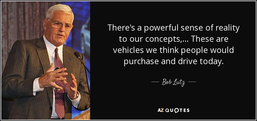 There's a powerful sense of reality to our concepts, ... These are vehicles we think people would purchase and drive today. - Bob Lutz