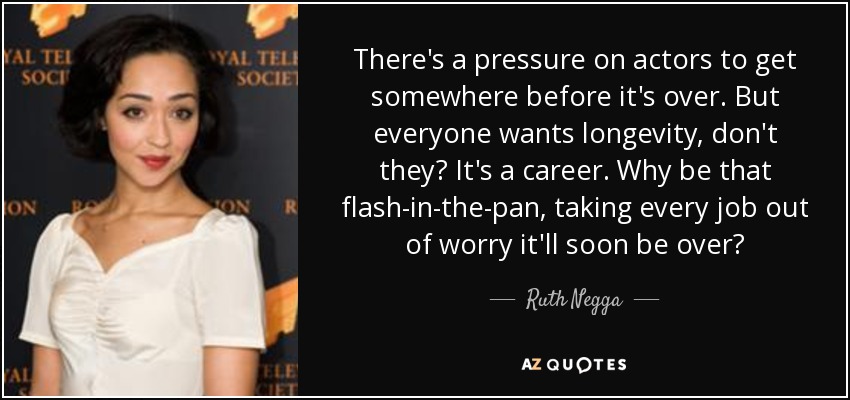 There's a pressure on actors to get somewhere before it's over. But everyone wants longevity, don't they? It's a career. Why be that flash-in-the-pan, taking every job out of worry it'll soon be over? - Ruth Negga