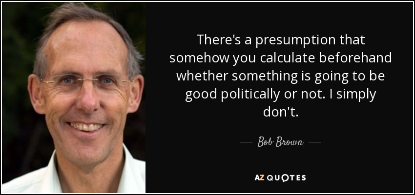 There's a presumption that somehow you calculate beforehand whether something is going to be good politically or not. I simply don't. - Bob Brown