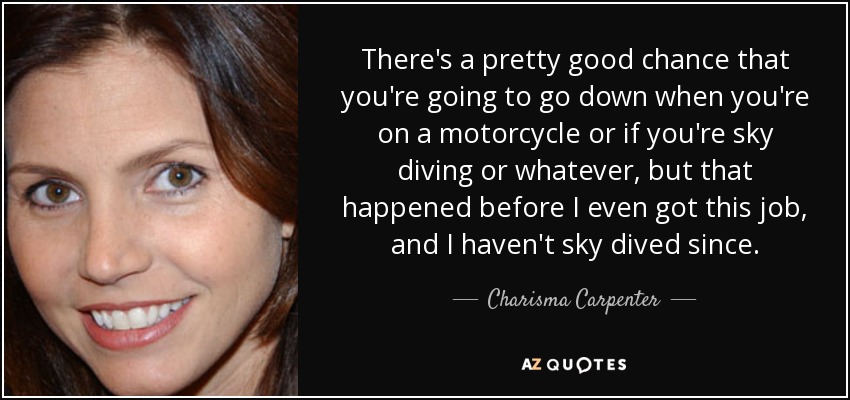 There's a pretty good chance that you're going to go down when you're on a motorcycle or if you're sky diving or whatever, but that happened before I even got this job, and I haven't sky dived since. - Charisma Carpenter