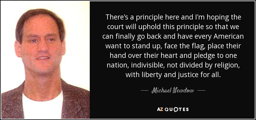 There's a principle here and I'm hoping the court will uphold this principle so that we can finally go back and have every American want to stand up, face the flag, place their hand over their heart and pledge to one nation, indivisible, not divided by religion, with liberty and justice for all. - Michael Newdow