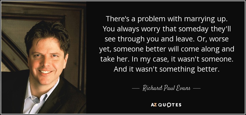 There's a problem with marrying up. You always worry that someday they'll see through you and leave. Or, worse yet, someone better will come along and take her. In my case, it wasn't someone. And it wasn't something better. - Richard Paul Evans