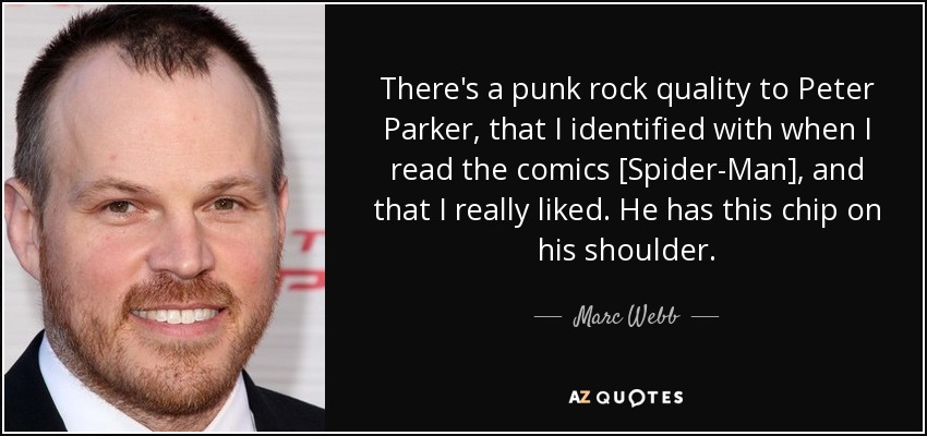 There's a punk rock quality to Peter Parker, that I identified with when I read the comics [Spider-Man], and that I really liked. He has this chip on his shoulder. - Marc Webb
