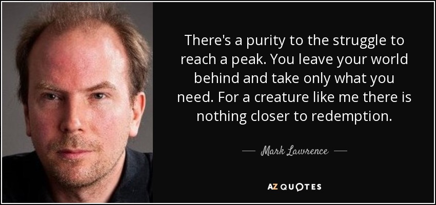 There's a purity to the struggle to reach a peak. You leave your world behind and take only what you need. For a creature like me there is nothing closer to redemption. - Mark Lawrence