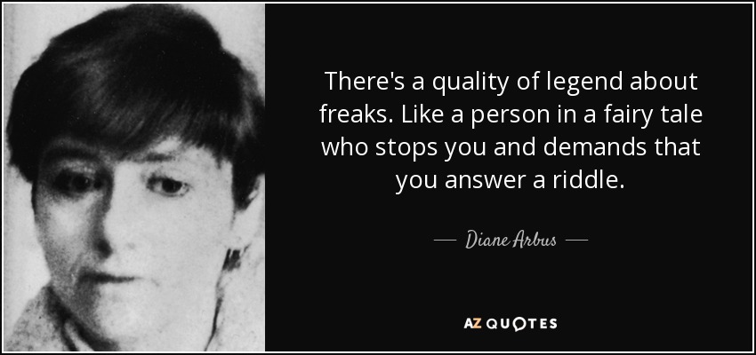 There's a quality of legend about freaks. Like a person in a fairy tale who stops you and demands that you answer a riddle. - Diane Arbus