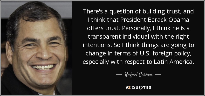 There's a question of building trust, and I think that President Barack Obama offers trust. Personally, I think he is a transparent individual with the right intentions. So I think things are going to change in terms of U.S. foreign policy, especially with respect to Latin America. - Rafael Correa