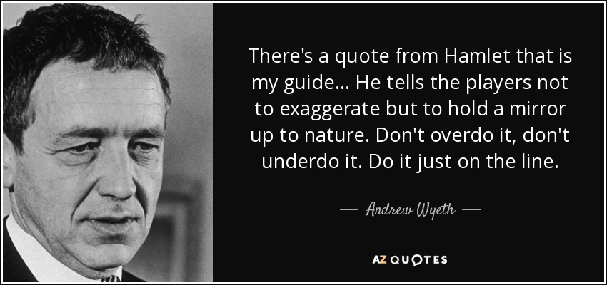 There's a quote from Hamlet that is my guide... He tells the players not to exaggerate but to hold a mirror up to nature. Don't overdo it, don't underdo it. Do it just on the line. - Andrew Wyeth