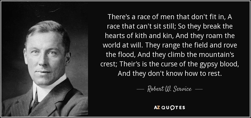 There's a race of men that don't fit in, A race that can't sit still; So they break the hearts of kith and kin, And they roam the world at will. They range the field and rove the flood, And they climb the mountain's crest; Their's is the curse of the gypsy blood, And they don't know how to rest. - Robert W. Service