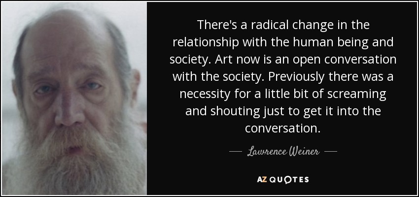 There's a radical change in the relationship with the human being and society. Art now is an open conversation with the society. Previously there was a necessity for a little bit of screaming and shouting just to get it into the conversation. - Lawrence Weiner