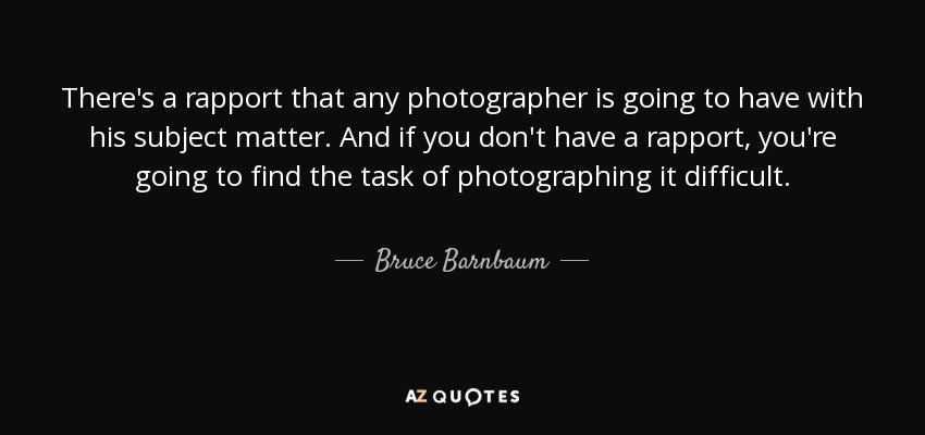 There's a rapport that any photographer is going to have with his subject matter. And if you don't have a rapport, you're going to find the task of photographing it difficult. - Bruce Barnbaum