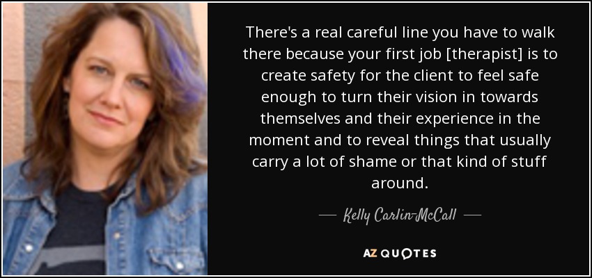 There's a real careful line you have to walk there because your first job [therapist] is to create safety for the client to feel safe enough to turn their vision in towards themselves and their experience in the moment and to reveal things that usually carry a lot of shame or that kind of stuff around. - Kelly Carlin-McCall