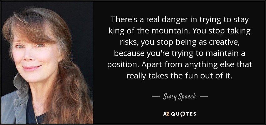There's a real danger in trying to stay king of the mountain. You stop taking risks, you stop being as creative, because you're trying to maintain a position. Apart from anything else that really takes the fun out of it. - Sissy Spacek