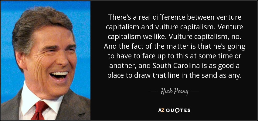 There's a real difference between venture capitalism and vulture capitalism. Venture capitalism we like. Vulture capitalism, no. And the fact of the matter is that he's going to have to face up to this at some time or another, and South Carolina is as good a place to draw that line in the sand as any. - Rick Perry