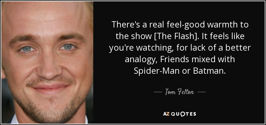 There's a real feel-good warmth to the show [The Flash]. It feels like you're watching, for lack of a better analogy, Friends mixed with Spider-Man or Batman. - Tom Felton