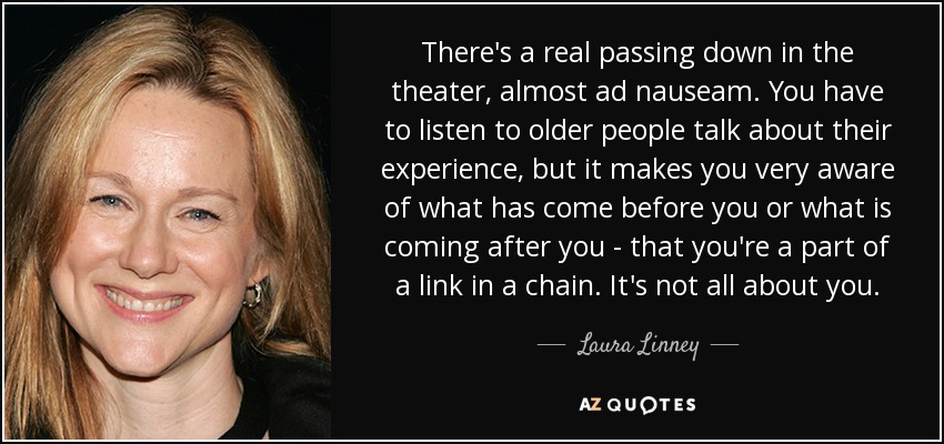 There's a real passing down in the theater, almost ad nauseam. You have to listen to older people talk about their experience, but it makes you very aware of what has come before you or what is coming after you - that you're a part of a link in a chain. It's not all about you. - Laura Linney
