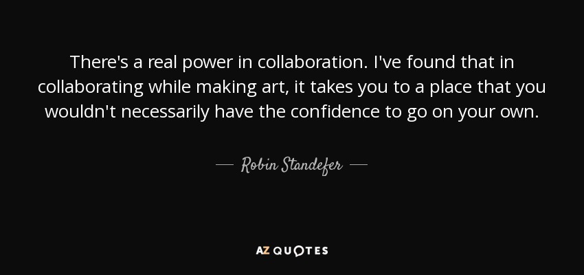 There's a real power in collaboration. I've found that in collaborating while making art, it takes you to a place that you wouldn't necessarily have the confidence to go on your own. - Robin Standefer