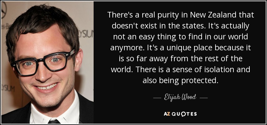 There's a real purity in New Zealand that doesn't exist in the states. It's actually not an easy thing to find in our world anymore. It's a unique place because it is so far away from the rest of the world. There is a sense of isolation and also being protected. - Elijah Wood