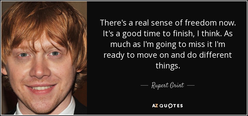 There's a real sense of freedom now. It's a good time to finish, I think. As much as I'm going to miss it I'm ready to move on and do different things. - Rupert Grint