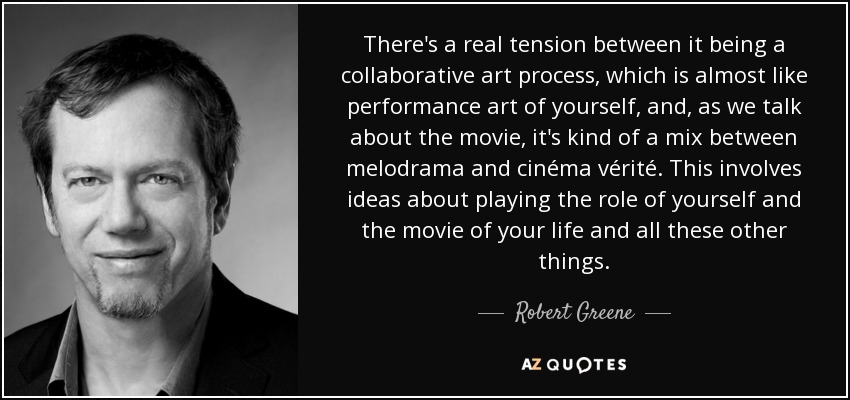 There's a real tension between it being a collaborative art process, which is almost like performance art of yourself, and, as we talk about the movie, it's kind of a mix between melodrama and cinéma vérité. This involves ideas about playing the role of yourself and the movie of your life and all these other things. - Robert Greene