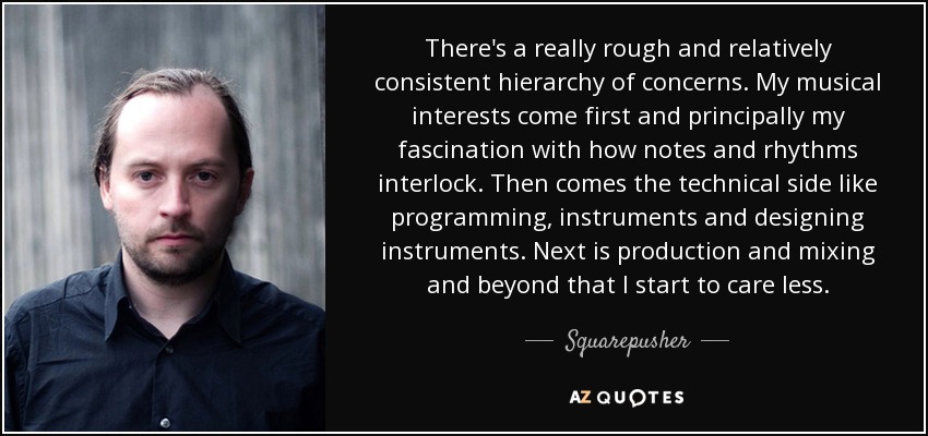 There's a really rough and relatively consistent hierarchy of concerns. My musical interests come first and principally my fascination with how notes and rhythms interlock. Then comes the technical side like programming, instruments and designing instruments. Next is production and mixing and beyond that I start to care less. - Squarepusher
