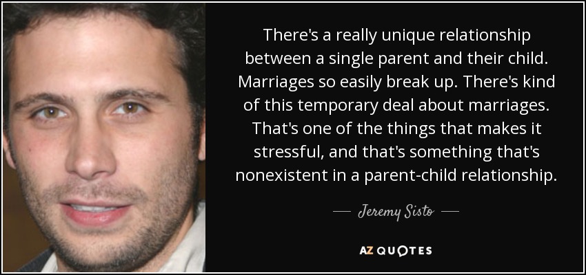 There's a really unique relationship between a single parent and their child. Marriages so easily break up. There's kind of this temporary deal about marriages. That's one of the things that makes it stressful, and that's something that's nonexistent in a parent-child relationship. - Jeremy Sisto