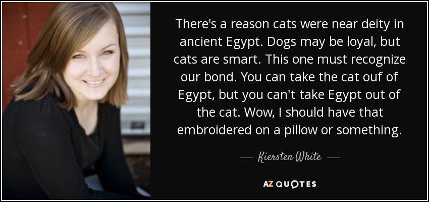 There's a reason cats were near deity in ancient Egypt. Dogs may be loyal, but cats are smart. This one must recognize our bond. You can take the cat ouf of Egypt, but you can't take Egypt out of the cat. Wow, I should have that embroidered on a pillow or something. - Kiersten White
