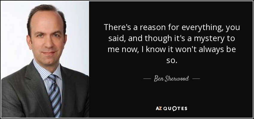 There's a reason for everything, you said, and though it's a mystery to me now, I know it won't always be so. - Ben Sherwood