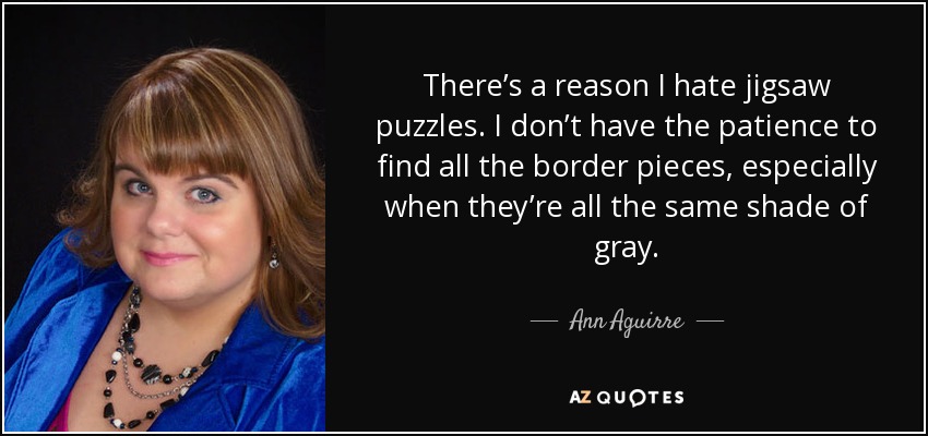 There’s a reason I hate jigsaw puzzles. I don’t have the patience to find all the border pieces, especially when they’re all the same shade of gray. - Ann Aguirre