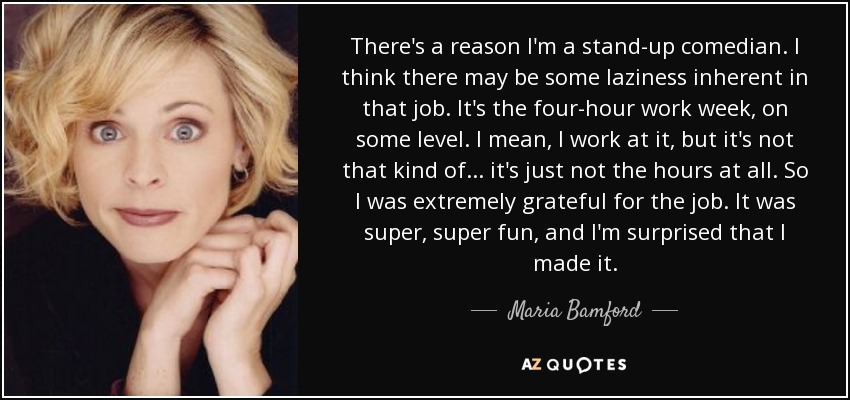 There's a reason I'm a stand-up comedian. I think there may be some laziness inherent in that job. It's the four-hour work week, on some level. I mean, I work at it, but it's not that kind of... it's just not the hours at all. So I was extremely grateful for the job. It was super, super fun, and I'm surprised that I made it. - Maria Bamford