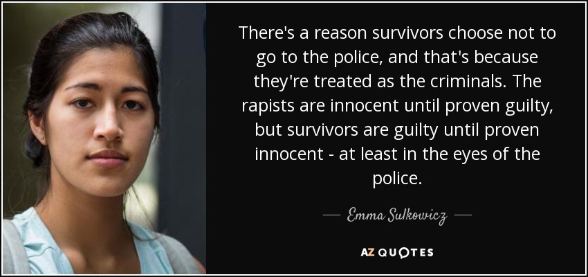 There's a reason survivors choose not to go to the police, and that's because they're treated as the criminals. The rapists are innocent until proven guilty, but survivors are guilty until proven innocent - at least in the eyes of the police. - Emma Sulkowicz