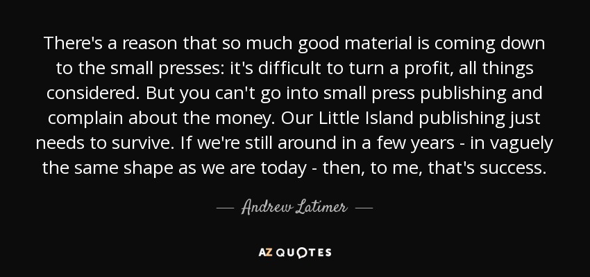 There's a reason that so much good material is coming down to the small presses: it's difficult to turn a profit, all things considered. But you can't go into small press publishing and complain about the money. Our Little Island publishing just needs to survive. If we're still around in a few years - in vaguely the same shape as we are today - then, to me, that's success. - Andrew Latimer