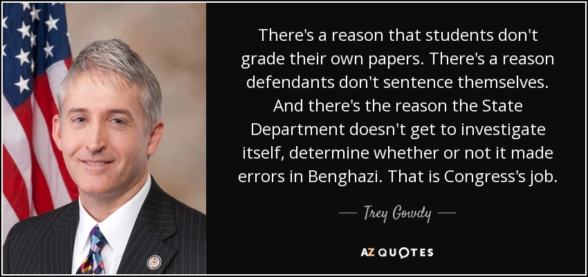There's a reason that students don't grade their own papers. There's a reason defendants don't sentence themselves. And there's the reason the State Department doesn't get to investigate itself, determine whether or not it made errors in Benghazi. That is Congress's job. - Trey Gowdy