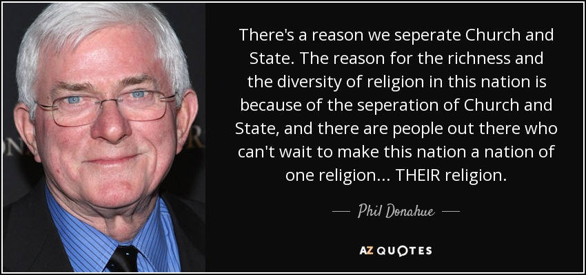 There's a reason we seperate Church and State. The reason for the richness and the diversity of religion in this nation is because of the seperation of Church and State, and there are people out there who can't wait to make this nation a nation of one religion... THEIR religion. - Phil Donahue