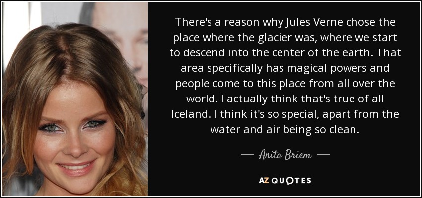 There's a reason why Jules Verne chose the place where the glacier was, where we start to descend into the center of the earth. That area specifically has magical powers and people come to this place from all over the world. I actually think that's true of all Iceland. I think it's so special, apart from the water and air being so clean. - Anita Briem