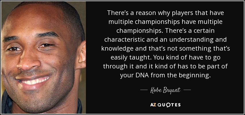There’s a reason why players that have multiple championships have multiple championships. There’s a certain characteristic and an understanding and knowledge and that’s not something that’s easily taught. You kind of have to go through it and it kind of has to be part of your DNA from the beginning. - Kobe Bryant