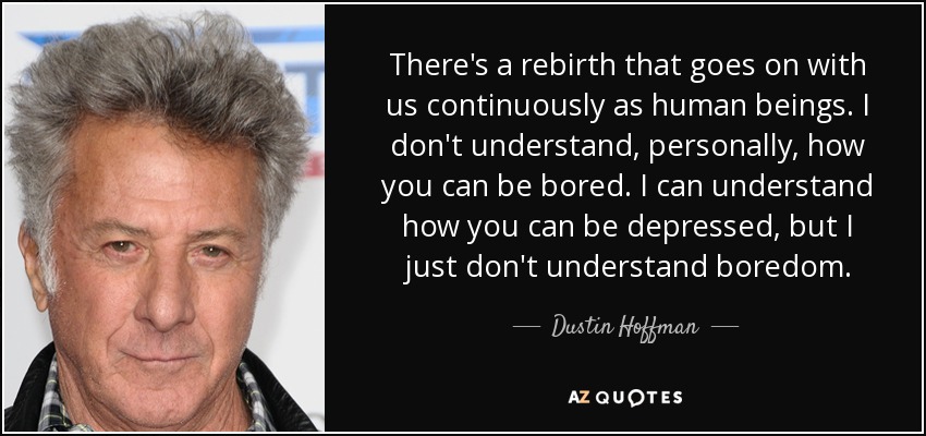 There's a rebirth that goes on with us continuously as human beings. I don't understand, personally, how you can be bored. I can understand how you can be depressed, but I just don't understand boredom. - Dustin Hoffman