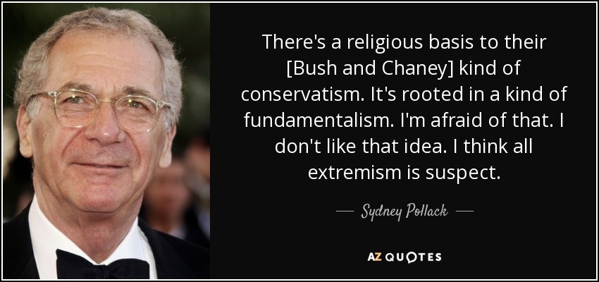 There's a religious basis to their [Bush and Chaney] kind of conservatism. It's rooted in a kind of fundamentalism. I'm afraid of that. I don't like that idea. I think all extremism is suspect. - Sydney Pollack