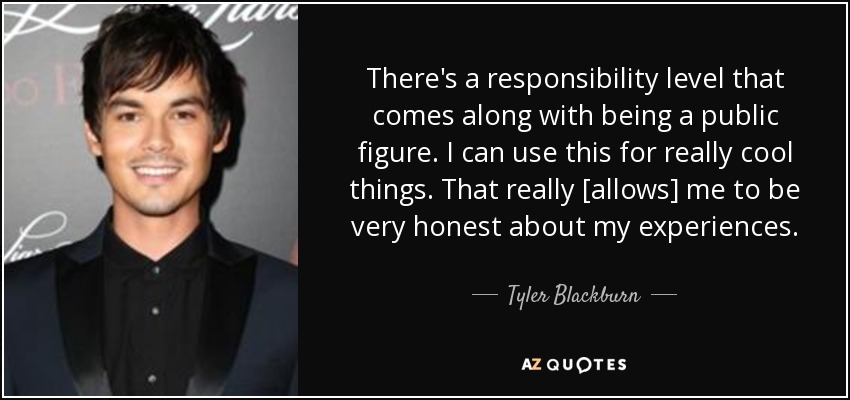 There's a responsibility level that comes along with being a public figure. I can use this for really cool things. That really [allows] me to be very honest about my experiences. - Tyler Blackburn