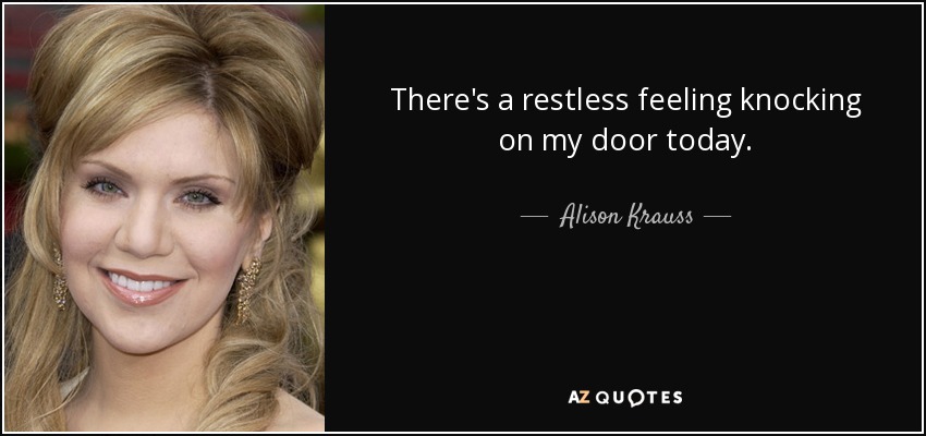 There's a restless feeling knocking on my door today. - Alison Krauss