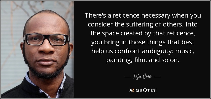 There's a reticence necessary when you consider the suffering of others. Into the space created by that reticence, you bring in those things that best help us confront ambiguity: music, painting, film, and so on. - Teju Cole