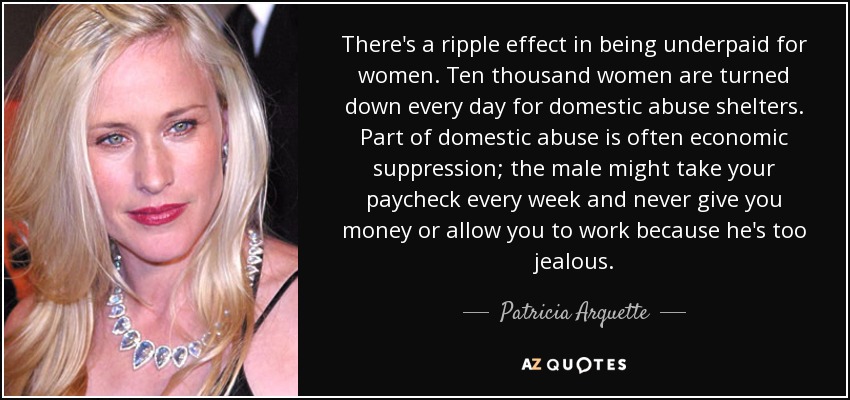 There's a ripple effect in being underpaid for women. Ten thousand women are turned down every day for domestic abuse shelters. Part of domestic abuse is often economic suppression; the male might take your paycheck every week and never give you money or allow you to work because he's too jealous. - Patricia Arquette