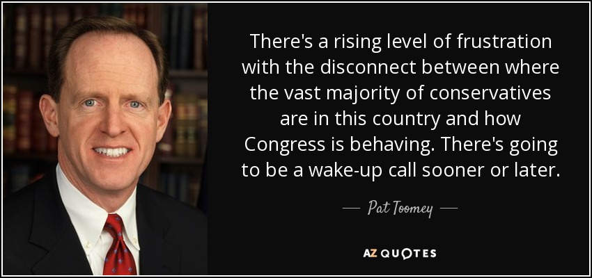 There's a rising level of frustration with the disconnect between where the vast majority of conservatives are in this country and how Congress is behaving. There's going to be a wake-up call sooner or later. - Pat Toomey