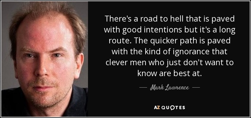 There's a road to hell that is paved with good intentions but it's a long route. The quicker path is paved with the kind of ignorance that clever men who just don't want to know are best at. - Mark Lawrence