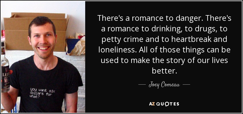 There's a romance to danger. There's a romance to drinking, to drugs, to petty crime and to heartbreak and loneliness. All of those things can be used to make the story of our lives better. - Joey Comeau