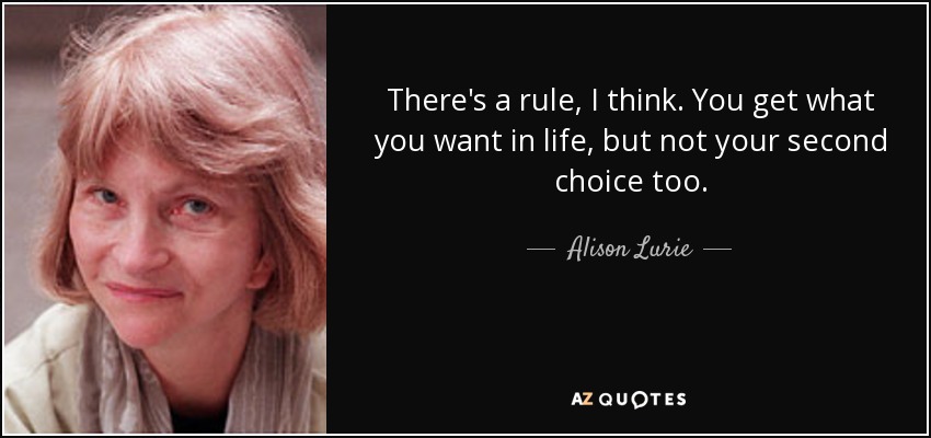 There's a rule, I think. You get what you want in life, but not your second choice too. - Alison Lurie