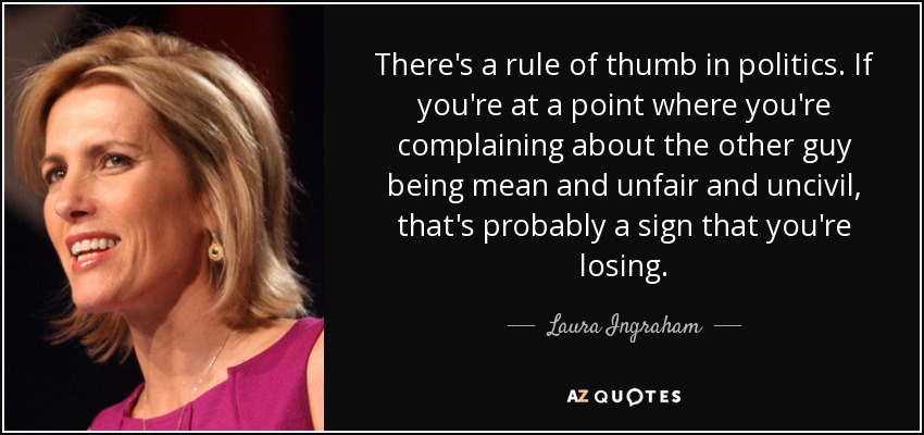 There's a rule of thumb in politics. If you're at a point where you're complaining about the other guy being mean and unfair and uncivil, that's probably a sign that you're losing. - Laura Ingraham