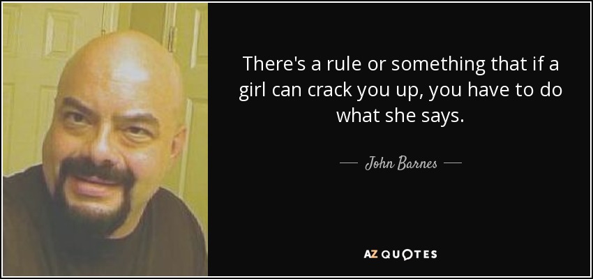 There's a rule or something that if a girl can crack you up, you have to do what she says. - John Barnes