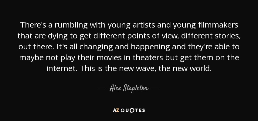 There's a rumbling with young artists and young filmmakers that are dying to get different points of view, different stories, out there. It's all changing and happening and they're able to maybe not play their movies in theaters but get them on the internet. This is the new wave, the new world. - Alex Stapleton