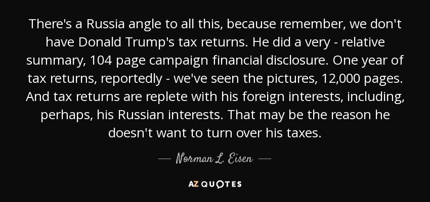 There's a Russia angle to all this, because remember, we don't have Donald Trump's tax returns. He did a very - relative summary, 104 page campaign financial disclosure. One year of tax returns, reportedly - we've seen the pictures, 12,000 pages. And tax returns are replete with his foreign interests, including, perhaps, his Russian interests. That may be the reason he doesn't want to turn over his taxes. - Norman L. Eisen