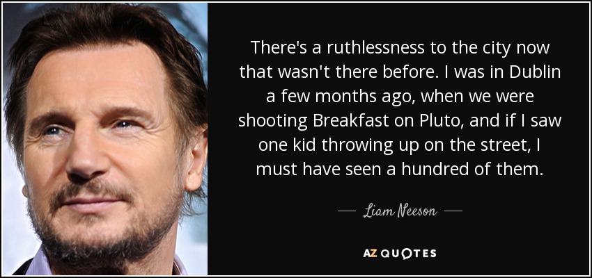 There's a ruthlessness to the city now that wasn't there before. I was in Dublin a few months ago, when we were shooting Breakfast on Pluto, and if I saw one kid throwing up on the street, I must have seen a hundred of them. - Liam Neeson